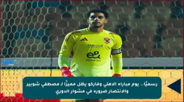 رسميًا.. يوم مباراة الأهلي وفاركو يظل مميزًا لـ مصطفى شوبير والانتصار ضرورة في مشوار الدوري